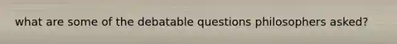 what are some of the debatable questions philosophers asked?