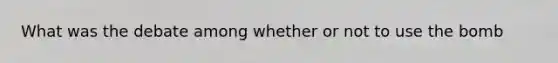 What was the debate among whether or not to use the bomb