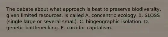 The debate about what approach is best to preserve biodiversity, given limited resources, is called A. concentric ecology. B. SLOSS (single large or several small). C. biogeographic isolation. D. genetic bottlenecking. E. corridor capitalism.