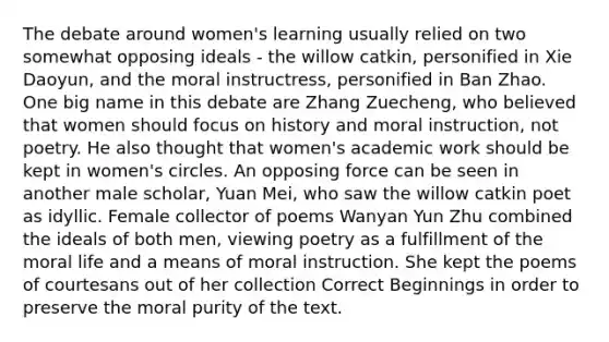 The debate around women's learning usually relied on two somewhat opposing ideals - the willow catkin, personified in Xie Daoyun, and the moral instructress, personified in Ban Zhao. One big name in this debate are Zhang Zuecheng, who believed that women should focus on history and moral instruction, not poetry. He also thought that women's academic work should be kept in women's circles. An opposing force can be seen in another male scholar, Yuan Mei, who saw the willow catkin poet as idyllic. Female collector of poems Wanyan Yun Zhu combined the ideals of both men, viewing poetry as a fulfillment of the moral life and a means of moral instruction. She kept the poems of courtesans out of her collection Correct Beginnings in order to preserve the moral purity of the text.