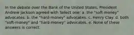 In the debate over the Bank of the United States, President Andrew Jackson agreed with Select one: a. the "soft-money" advocates. b. the "hard-money" advocates. c. Henry Clay. d. both "soft-money" and "hard-money" advocates. e. None of these answers is correct.