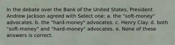 In the debate over the Bank of the United States, President Andrew Jackson agreed with Select one: a. the "soft-money" advocates. b. the "hard-money" advocates. c. Henry Clay. d. both "soft-money" and "hard-money" advocates. e. None of these answers is correct.