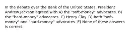 In the debate over the Bank of the United States, President Andrew Jackson agreed with A) the "soft-money" advocates. B) the "hard-money" advocates. C) Henry Clay. D) both "soft-money" and "hard-money" advocates. E) None of these answers is correct.