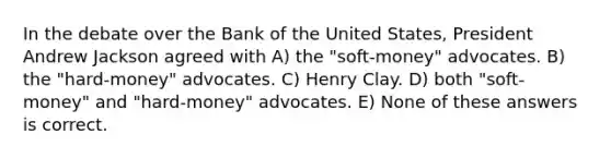 In the debate over the Bank of the United States, President Andrew Jackson agreed with A) the "soft-money" advocates. B) the "hard-money" advocates. C) Henry Clay. D) both "soft-money" and "hard-money" advocates. E) None of these answers is correct.