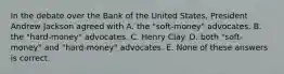 In the debate over the Bank of the United States, President Andrew Jackson agreed with A. the "soft-money" advocates. B. the "hard-money" advocates. C. Henry Clay. D. both "soft-money" and "hard-money" advocates. E. None of these answers is correct.