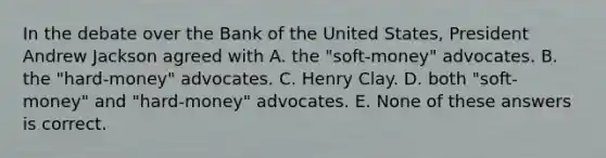 In the debate over the Bank of the United States, President Andrew Jackson agreed with A. the "soft-money" advocates. B. the "hard-money" advocates. C. Henry Clay. D. both "soft-money" and "hard-money" advocates. E. None of these answers is correct.