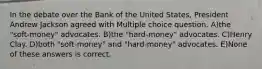 In the debate over the Bank of the United States, President Andrew Jackson agreed with Multiple choice question. A)the "soft-money" advocates. B)the "hard-money" advocates. C)Henry Clay. D)both "soft-money" and "hard-money" advocates. E)None of these answers is correct.