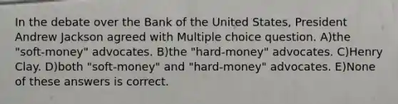 In the debate over the Bank of the United States, President Andrew Jackson agreed with Multiple choice question. A)the "soft-money" advocates. B)the "hard-money" advocates. C)Henry Clay. D)both "soft-money" and "hard-money" advocates. E)None of these answers is correct.