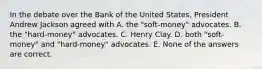 In the debate over the Bank of the United States, President Andrew Jackson agreed with A. the "soft-money" advocates. B. the "hard-money" advocates. C. Henry Clay. D. both "soft-money" and "hard-money" advocates. E. None of the answers are correct.