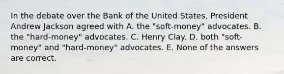 In the debate over the Bank of the United States, President Andrew Jackson agreed with A. the "soft-money" advocates. B. the "hard-money" advocates. C. Henry Clay. D. both "soft-money" and "hard-money" advocates. E. None of the answers are correct.