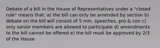 Debate of a bill in the House of Representatives under a "closed rule" means that: a) the bill can only be amended by section b) debate on the bill will consist of 5 min. speeches, pro & con c) only senior members are allowed to participate d) amendments to the bill cannot be offered e) the bill must be approved by 2/3 of the House