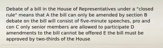 Debate of a bill in the House of Representatives under a "closed rule" means that A the bill can only be amended by section B debate on the bill will consist of five-minute speeches, pro and con C only senior members are allowed to participate D amendments to the bill cannot be offered E the bill must be approved by two-thirds of the House