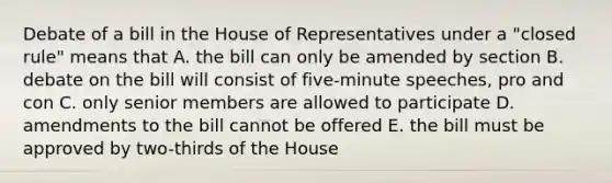 Debate of a bill in the House of Representatives under a "closed rule" means that A. the bill can only be amended by section B. debate on the bill will consist of five-minute speeches, pro and con C. only senior members are allowed to participate D. amendments to the bill cannot be offered E. the bill must be approved by two-thirds of the House