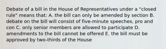 Debate of a bill in the House of Representatives under a "closed rule" means that: A. the bill can only be amended by section B. debate on the bill will consist of five-minute speeches, pro and con C. only senior members are allowed to participate D. amendments to the bill cannot be offered E. the bill must be approved by two-thirds of the House