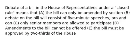 Debate of a bill in the House of Representatives under a "closed rule" means that (A) the bill can only be amended by section (B) debate on the bill will consist of five-minute speeches, pro and con (C) only senior members are allowed to participate (D) Amendments to the bill cannot be offered (E) the bill must be approved by two-thirds of the House