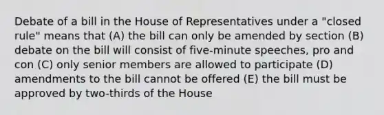 Debate of a bill in the House of Representatives under a "closed rule" means that (A) the bill can only be amended by section (B) debate on the bill will consist of five-minute speeches, pro and con (C) only senior members are allowed to participate (D) amendments to the bill cannot be offered (E) the bill must be approved by two-thirds of the House