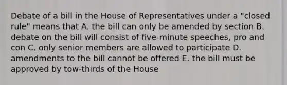 Debate of a bill in the House of Representatives under a "closed rule" means that A. the bill can only be amended by section B. debate on the bill will consist of five-minute speeches, pro and con C. only senior members are allowed to participate D. amendments to the bill cannot be offered E. the bill must be approved by tow-thirds of the House