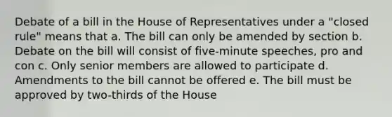 Debate of a bill in the House of Representatives under a "closed rule" means that a. The bill can only be amended by section b. Debate on the bill will consist of five-minute speeches, pro and con c. Only senior members are allowed to participate d. Amendments to the bill cannot be offered e. The bill must be approved by two-thirds of the House