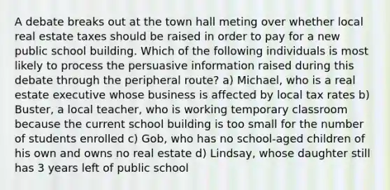 A debate breaks out at the town hall meting over whether local real estate taxes should be raised in order to pay for a new public school building. Which of the following individuals is most likely to process the persuasive information raised during this debate through the peripheral route? a) Michael, who is a real estate executive whose business is affected by local tax rates b) Buster, a local teacher, who is working temporary classroom because the current school building is too small for the number of students enrolled c) Gob, who has no school-aged children of his own and owns no real estate d) Lindsay, whose daughter still has 3 years left of public school