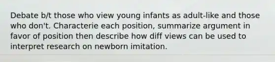 Debate b/t those who view young infants as adult-like and those who don't. Characterie each position, summarize argument in favor of position then describe how diff views can be used to interpret research on newborn imitation.