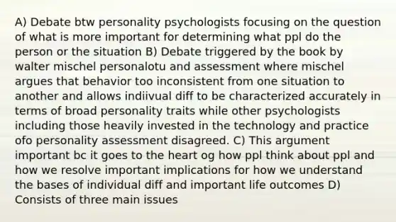 A) Debate btw personality psychologists focusing on the question of what is more important for determining what ppl do the person or the situation B) Debate triggered by the book by walter mischel personalotu and assessment where mischel argues that behavior too inconsistent from one situation to another and allows indiivual diff to be characterized accurately in terms of broad personality traits while other psychologists including those heavily invested in the technology and practice ofo personality assessment disagreed. C) This argument important bc it goes to the heart og how ppl think about ppl and how we resolve important implications for how we understand the bases of individual diff and important life outcomes D) Consists of three main issues