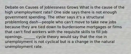 Debate on Causes of Joblessness Grows What is the cause of the high unemployment​ rate? One side says there is not enough government spending. The other says​ it's a structural problemlong dash—people who​ can't move to take new jobs because they are tied down to burdensome mortgages or firms that​ can't find workers with the requisite skills to fill job openings. ​______ cycle theory would say that the rise in unemployment is not cyclical but is a change in the natural unemployment rate.