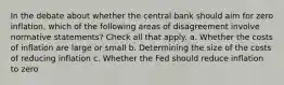 In the debate about whether the central bank should aim for zero inflation, which of the following areas of disagreement involve normative statements? Check all that apply. a. Whether the costs of inflation are large or small b. Determining the size of the costs of reducing inflation c. Whether the Fed should reduce inflation to zero