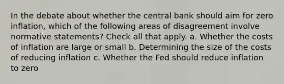 In the debate about whether the central bank should aim for zero inflation, which of the following areas of disagreement involve normative statements? Check all that apply. a. Whether the costs of inflation are large or small b. Determining the size of the costs of reducing inflation c. Whether the Fed should reduce inflation to zero