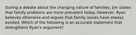 During a debate about the changing nature of families, Jim states that family problems are more prevalent today. However, Ryan believes otherwise and argues that family issues have always existed. Which of the following is an accurate statement that strengthens Ryan's argument?