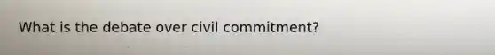 What is the debate over civil commitment?