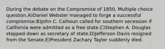 During the debate on the Compromise of 1850, Multiple choice question.A)Daniel Webster managed to forge a successful compromise.B)John C. Calhoun called for southern secession if California were admitted as a free state.C)Stephen A. Douglas stepped down as secretary of state.D)Jefferson Davis resigned from the Senate.E)President Zachary Taylor suddenly died.