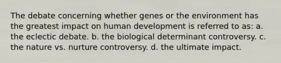 The debate concerning whether genes or the environment has the greatest impact on human development is referred to as: a. the eclectic debate. b. the biological determinant controversy. c. the nature vs. nurture controversy. d. the ultimate impact.