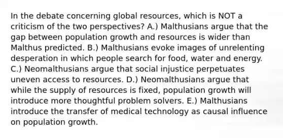 In the debate concerning global resources, which is NOT a criticism of the two perspectives? A.) Malthusians argue that the gap between population growth and resources is wider than Malthus predicted. B.) Malthusians evoke images of unrelenting desperation in which people search for food, water and energy. C.) Neomalthusians argue that social injustice perpetuates uneven access to resources. D.) Neomalthusians argue that while the supply of resources is fixed, population growth will introduce more thoughtful problem solvers. E.) Malthusians introduce the transfer of medical technology as causal influence on population growth.