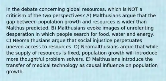 In the debate concerning global resources, which is NOT a criticism of the two perspectives? A) Malthusians argue that the gap between population growth and resources is wider than Malthus predicted. B) Malthusians evoke images of unrelenting desperation in which people search for food, water and energy. C) Neomalthusians argue that social injustice perpetuates uneven access to resources. D) Neomalthusians argue that while the supply of resources is fixed, population growth will introduce more thoughtful problem solvers. E) Malthusians introduce the transfer of medical technology as causal influence on population growth.