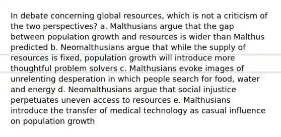 In debate concerning global resources, which is not a criticism of the two perspectives? a. Malthusians argue that the gap between population growth and resources is wider than Malthus predicted b. Neomalthusians argue that while the supply of resources is fixed, population growth will introduce more thoughtful problem solvers c. Malthusians evoke images of unrelenting desperation in which people search for food, water and energy d. Neomalthusians argue that social injustice perpetuates uneven access to resources e. Malthusians introduce the transfer of medical technology as casual influence on population growth