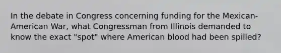 In the debate in Congress concerning funding for the Mexican-American War, what Congressman from Illinois demanded to know the exact "spot" where American blood had been spilled?