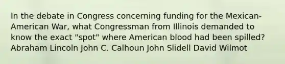 In the debate in Congress concerning funding for the Mexican-American War, what Congressman from Illinois demanded to know the exact "spot" where American blood had been spilled? Abraham Lincoln John C. Calhoun John Slidell David Wilmot