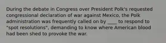 During the debate in Congress over President Polk's requested congressional declaration of war against Mexico, the Polk administration was frequently called on by ____ to respond to "spot resolutions", demanding to know where American blood had been shed to provoke the war.