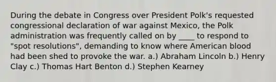 During the debate in Congress over President Polk's requested congressional declaration of war against Mexico, the Polk administration was frequently called on by ____ to respond to "spot resolutions", demanding to know where American blood had been shed to provoke the war. a.) Abraham Lincoln b.) Henry Clay c.) Thomas Hart Benton d.) Stephen Kearney