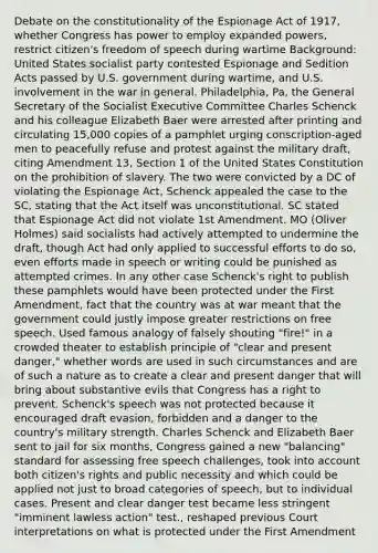 Debate on the constitutionality of the Espionage Act of 1917, whether Congress has power to employ expanded powers, restrict citizen's freedom of speech during wartime Background: United States socialist party contested Espionage and Sedition Acts passed by U.S. government during wartime, and U.S. involvement in the war in general. Philadelphia, Pa, the General Secretary of the Socialist Executive Committee Charles Schenck and his colleague Elizabeth Baer were arrested after printing and circulating 15,000 copies of a pamphlet urging conscription-aged men to peacefully refuse and protest against the military draft, citing Amendment 13, Section 1 of the United States Constitution on the prohibition of slavery. The two were convicted by a DC of violating the Espionage Act, Schenck appealed the case to the SC, stating that the Act itself was unconstitutional. SC stated that Espionage Act did not violate 1st Amendment. MO (Oliver Holmes) said socialists had actively attempted to undermine the draft, though Act had only applied to successful efforts to do so, even efforts made in speech or writing could be punished as attempted crimes. In any other case Schenck's right to publish these pamphlets would have been protected under the First Amendment, fact that the country was at war meant that the government could justly impose greater restrictions on free speech. Used famous analogy of falsely shouting "fire!" in a crowded theater to establish principle of "clear and present danger," whether words are used in such circumstances and are of such a nature as to create a clear and present danger that will bring about substantive evils that Congress has a right to prevent. Schenck's speech was not protected because it encouraged draft evasion, forbidden and a danger to the country's military strength. Charles Schenck and Elizabeth Baer sent to jail for six months, Congress gained a new "balancing" standard for assessing free speech challenges, took into account both citizen's rights and public necessity and which could be applied not just to broad categories of speech, but to individual cases. Present and clear danger test became less stringent "imminent lawless action" test., reshaped previous Court interpretations on what is protected under the First Amendment