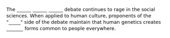 The ______ ______ ______ debate continues to rage in the social sciences. When applied to human culture, proponents of the "_____" side of the debate maintain that human genetics creates _______ forms common to people everywhere.