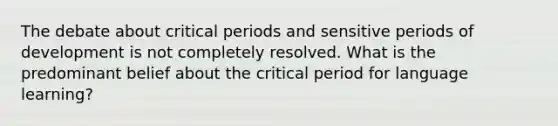 The debate about critical periods and sensitive periods of development is not completely resolved. What is the predominant belief about the critical period for language learning?