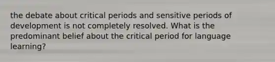 the debate about critical periods and sensitive periods of development is not completely resolved. What is the predominant belief about the critical period for language learning?