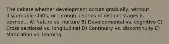 The debate whether development occurs gradually, without discernable shifts, or through a series of distinct stages is termed... A) Nature vs. nurture B) Developmental vs. cognitive C) Cross sectional vs. longitudinal D) Continuity vs. discontinuity E) Maturation vs. learning