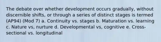 The debate over whether development occurs gradually, without discernible shifts, or through a series of distinct stages is termed (AP94) (Mod 7) a. Continuity vs. stages b. Maturation vs. learning c. Nature vs, nurture d. Developmental vs, cognitive e. Cross-sectional vs. longitudinal