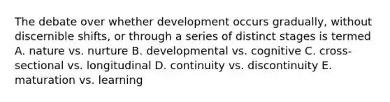 The debate over whether development occurs gradually, without discernible shifts, or through a series of distinct stages is termed A. nature vs. nurture B. developmental vs. cognitive C. cross-sectional vs. longitudinal D. continuity vs. discontinuity E. maturation vs. learning