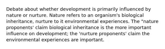 Debate about whether development is primarily influenced by nature or nurture. Nature refers to an organism's biological inheritance, nurture to it environmental experiences. The "nature proponents' claim biological inheritance is the more important influence on development; the 'nurture proponents' claim the environmental experiences are important.