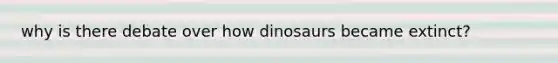 why is there debate over how dinosaurs became extinct?