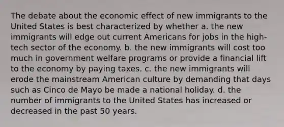 The debate about the economic effect of new immigrants to the United States is best characterized by whether a. the new immigrants will edge out current Americans for jobs in the high-tech sector of the economy. b. the new immigrants will cost too much in government welfare programs or provide a financial lift to the economy by paying taxes. c. the new immigrants will erode the mainstream American culture by demanding that days such as Cinco de Mayo be made a national holiday. d. the number of immigrants to the United States has increased or decreased in the past 50 years.