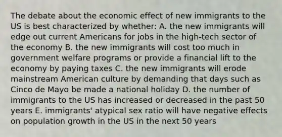 The debate about the economic effect of new immigrants to the US is best characterized by whether: A. the new immigrants will edge out current Americans for jobs in the high-tech sector of the economy B. the new immigrants will cost too much in government welfare programs or provide a financial lift to the economy by paying taxes C. the new immigrants will erode mainstream American culture by demanding that days such as Cinco de Mayo be made a national holiday D. the number of immigrants to the US has increased or decreased in the past 50 years E. immigrants' atypical sex ratio will have negative effects on population growth in the US in the next 50 years